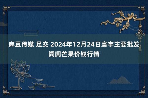 麻豆传媒 足交 2024年12月24日寰宇主要批发阛阓芒果价钱行情