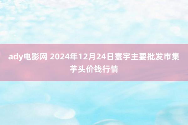 ady电影网 2024年12月24日寰宇主要批发市集芋头价钱行情