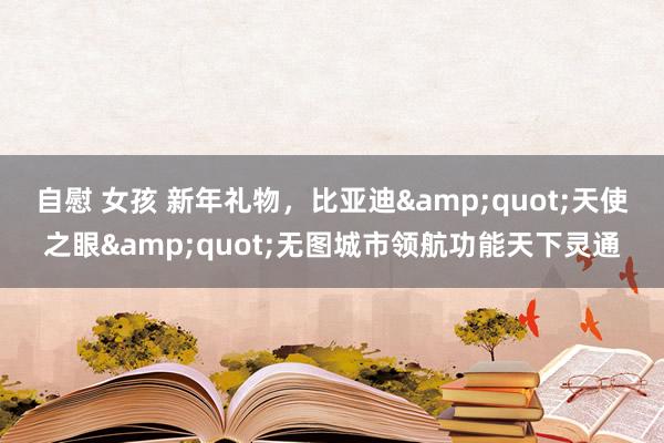 自慰 女孩 新年礼物，比亚迪&quot;天使之眼&quot;无图城市领航功能天下灵通