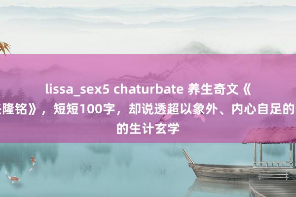 lissa_sex5 chaturbate 养生奇文《石天基兴隆铭》，短短100字，却说透超以象外、内心自足的生计玄学