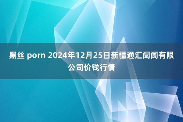 黑丝 porn 2024年12月25日新疆通汇阛阓有限公司价钱行情