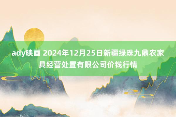 ady映画 2024年12月25日新疆绿珠九鼎农家具经营处置有限公司价钱行情