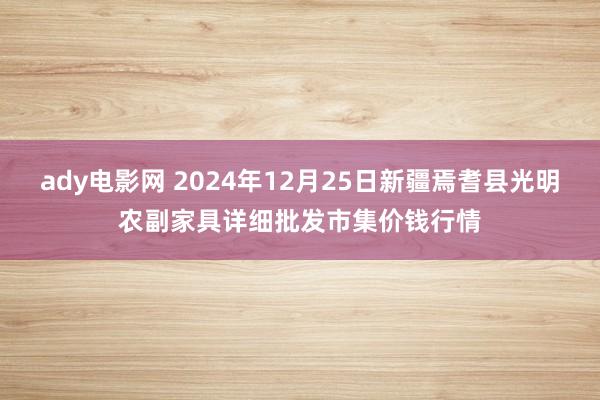 ady电影网 2024年12月25日新疆焉耆县光明农副家具详细批发市集价钱行情