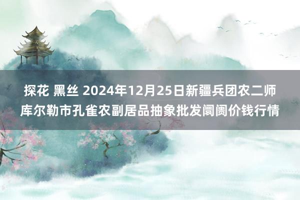 探花 黑丝 2024年12月25日新疆兵团农二师库尔勒市孔雀农副居品抽象批发阛阓价钱行情