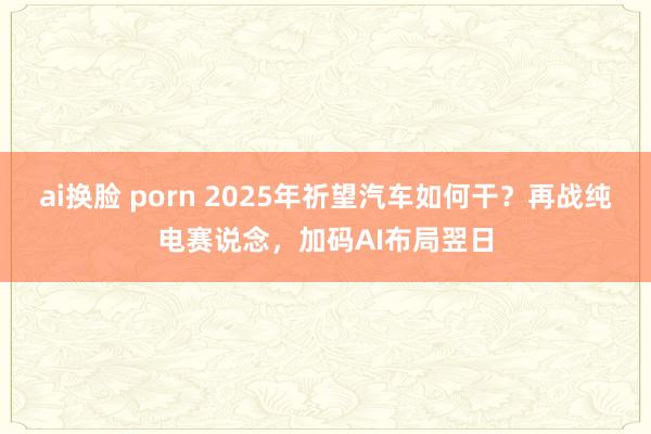 ai换脸 porn 2025年祈望汽车如何干？再战纯电赛说念，加码AI布局翌日