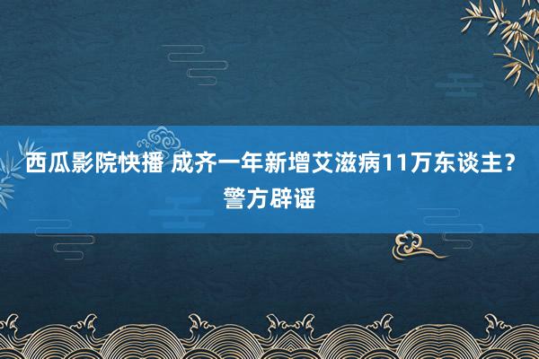 西瓜影院快播 成齐一年新增艾滋病11万东谈主？警方辟谣