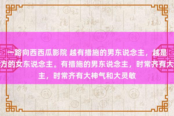 一路向西西瓜影院 越有措施的男东说念主，越是知说念爱好我方的女东说念主。有措施的男东说念主，时常齐有大神气和大灵敏