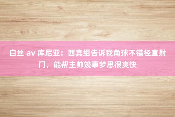 白丝 av 库尼亚：西宾组告诉我角球不错径直射门，能帮主帅竣事梦思很爽快