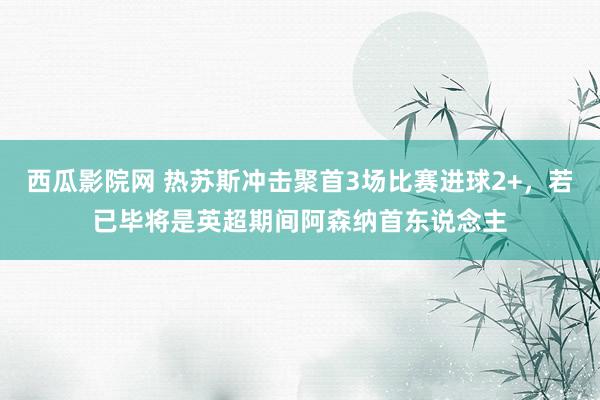 西瓜影院网 热苏斯冲击聚首3场比赛进球2+，若已毕将是英超期间阿森纳首东说念主