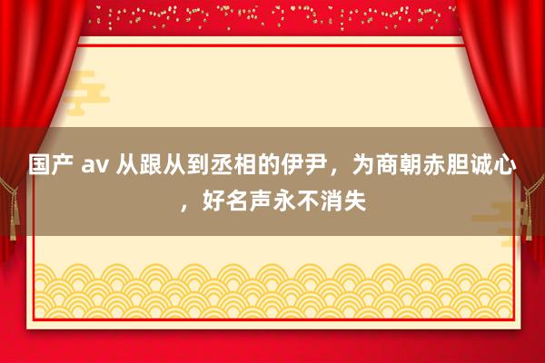 国产 av 从跟从到丞相的伊尹，为商朝赤胆诚心，好名声永不消失