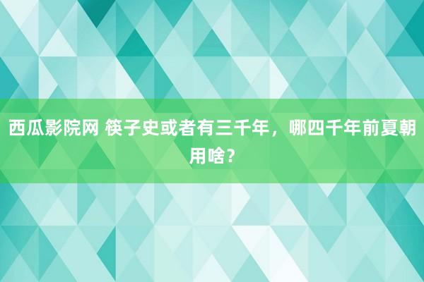 西瓜影院网 筷子史或者有三千年，哪四千年前夏朝用啥？