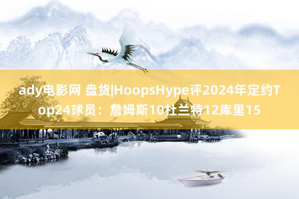 ady电影网 盘货|HoopsHype评2024年定约Top24球员：詹姆斯10杜兰特12库里15