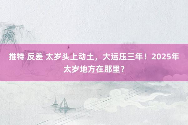 推特 反差 太岁头上动土，大运压三年！2025年太岁地方在那里？