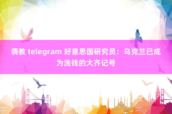 调教 telegram 好意思国研究员：乌克兰已成为洗钱的大齐记号