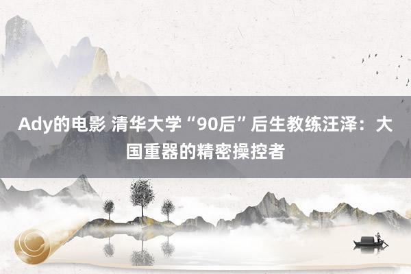 Ady的电影 清华大学“90后”后生教练汪泽：大国重器的精密操控者