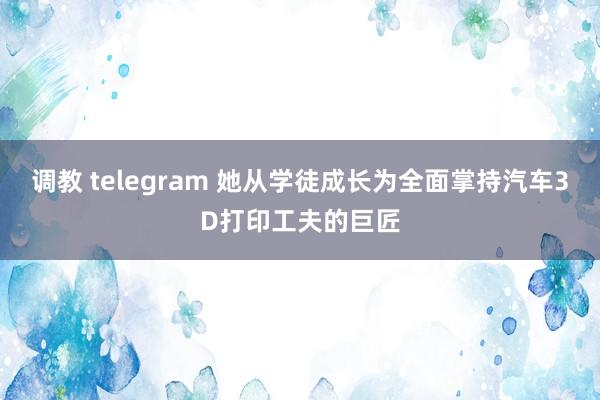 调教 telegram 她从学徒成长为全面掌持汽车3D打印工夫的巨匠