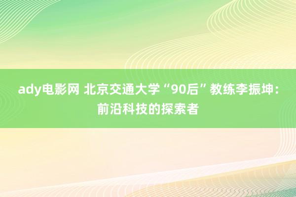 ady电影网 北京交通大学“90后”教练李振坤：前沿科技的探索者