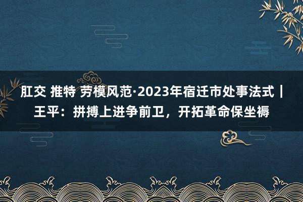 肛交 推特 劳模风范·2023年宿迁市处事法式｜王平：拼搏上进争前卫，开拓革命保坐褥