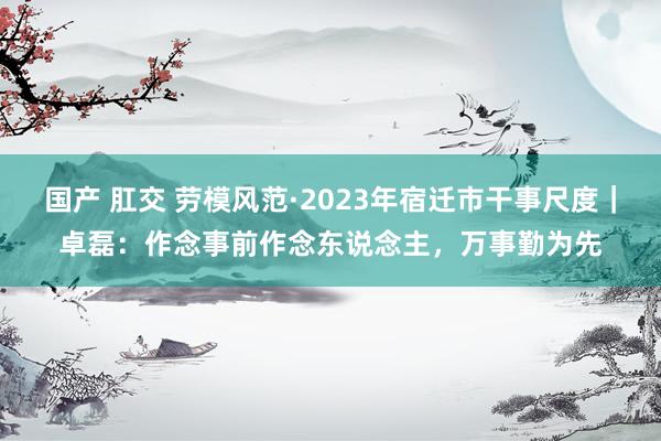 国产 肛交 劳模风范·2023年宿迁市干事尺度｜卓磊：作念事前作念东说念主，万事勤为先