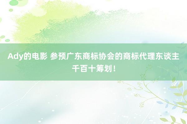 Ady的电影 参预广东商标协会的商标代理东谈主千百十筹划！