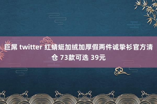 巨屌 twitter 红蜻蜓加绒加厚假两件诚挚衫官方清仓 73款可选 39元