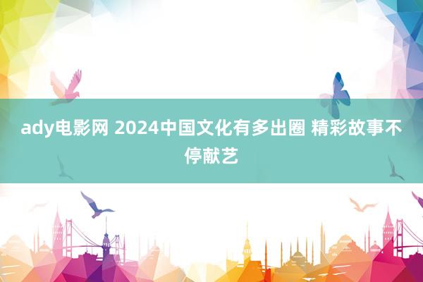 ady电影网 2024中国文化有多出圈 精彩故事不停献艺