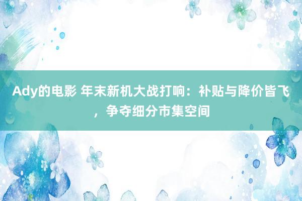 Ady的电影 年末新机大战打响：补贴与降价皆飞，争夺细分市集空间