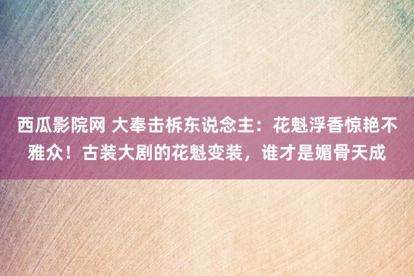 西瓜影院网 大奉击柝东说念主：花魁浮香惊艳不雅众！古装大剧的花魁变装，谁才是媚骨天成