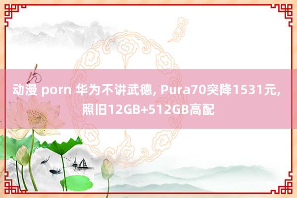 动漫 porn 华为不讲武德， Pura70突降1531元， 照旧12GB+512GB高配