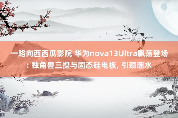 一路向西西瓜影院 华为nova13Ultra飘荡登场: 独角兽三摄与固态硅电板， 引颈潮水