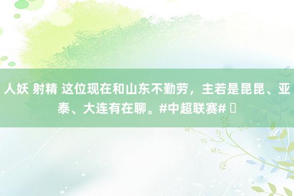 人妖 射精 这位现在和山东不勤劳，主若是昆昆、亚泰、大连有在聊。#中超联赛# ​