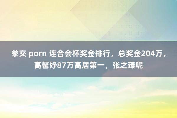 拳交 porn 连合会杯奖金排行，总奖金204万，高馨妤87万高居第一，张之臻呢