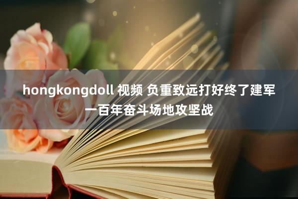 hongkongdoll 视频 负重致远打好终了建军一百年奋斗场地攻坚战