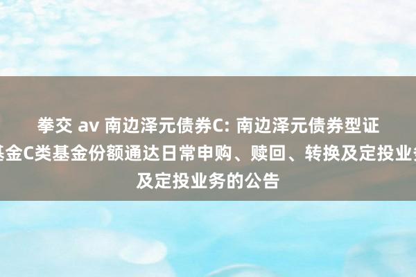 拳交 av 南边泽元债券C: 南边泽元债券型证券投资基金C类基金份额通达日常申购、赎回、转换及定投业务的公告