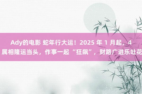 Ady的电影 蛇年行大运！2025 年 1 月起，4 属相隆运当头，作事一起 “狂飙”，财路广进乐吐花