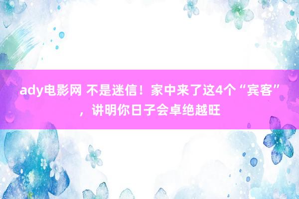 ady电影网 不是迷信！家中来了这4个“宾客”，讲明你日子会卓绝越旺