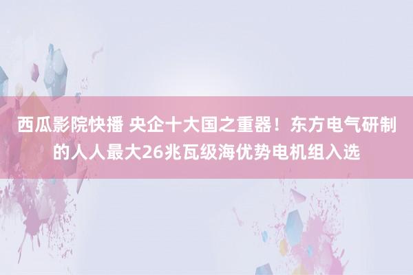 西瓜影院快播 央企十大国之重器！东方电气研制的人人最大26兆瓦级海优势电机组入选