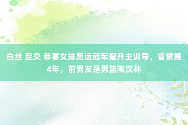 白丝 足交 恭喜女排奥运冠军擢升主训导，曾禁赛4年，前男友是男篮陶汉林