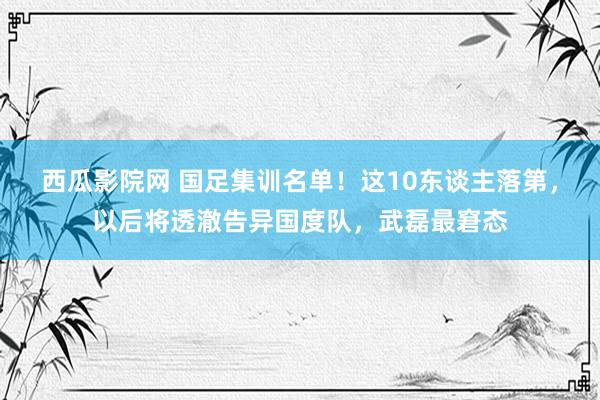 西瓜影院网 国足集训名单！这10东谈主落第，以后将透澈告异国度队，武磊最窘态