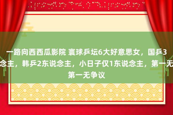 一路向西西瓜影院 寰球乒坛6大好意思女，国乒3东说念主，韩乒2东说念主，小日子仅1东说念主，第一无争议