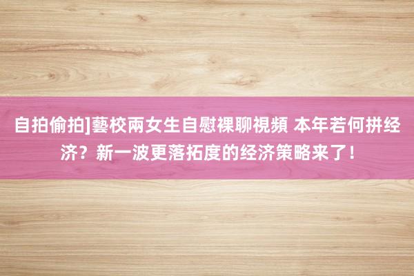 自拍偷拍]藝校兩女生自慰裸聊視頻 本年若何拼经济？新一波更落拓度的经济策略来了！