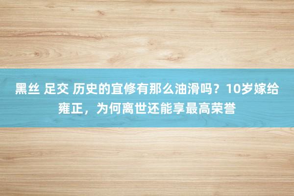 黑丝 足交 历史的宜修有那么油滑吗？10岁嫁给雍正，为何离世还能享最高荣誉