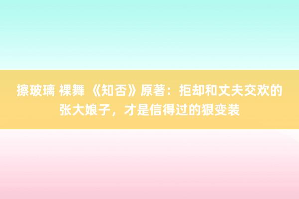 擦玻璃 裸舞 《知否》原著：拒却和丈夫交欢的张大娘子，才是信得过的狠变装