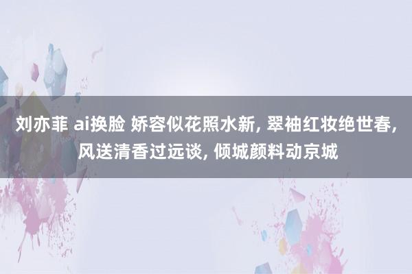 刘亦菲 ai换脸 娇容似花照水新， 翠袖红妆绝世春， 风送清香过远谈， 倾城颜料动京城