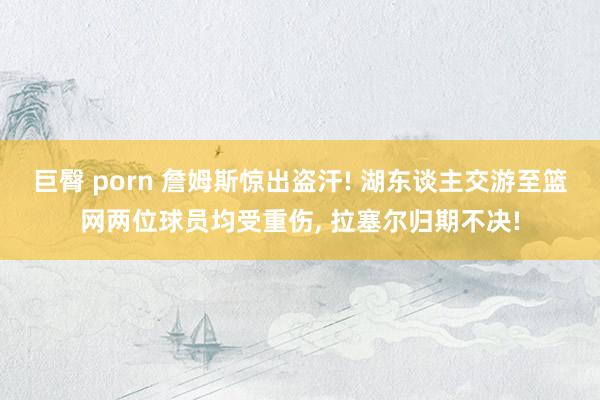 巨臀 porn 詹姆斯惊出盗汗! 湖东谈主交游至篮网两位球员均受重伤， 拉塞尔归期不决!