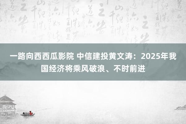 一路向西西瓜影院 中信建投黄文涛：2025年我国经济将乘风破浪、不时前进