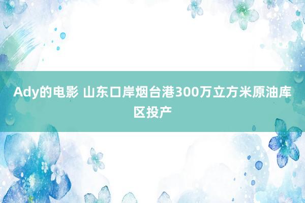 Ady的电影 山东口岸烟台港300万立方米原油库区投产