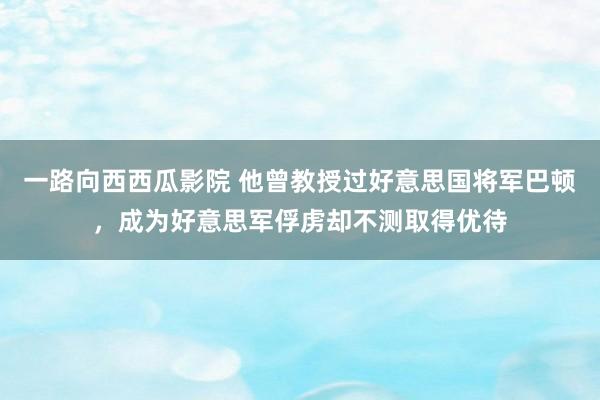 一路向西西瓜影院 他曾教授过好意思国将军巴顿，成为好意思军俘虏却不测取得优待