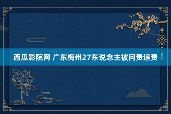 西瓜影院网 广东梅州27东说念主被问责追责