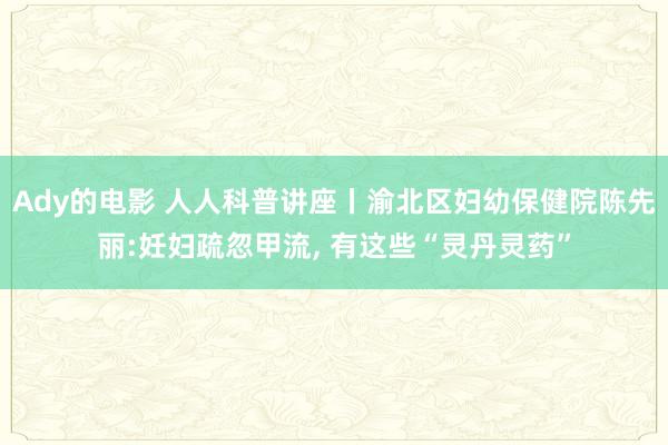 Ady的电影 人人科普讲座丨渝北区妇幼保健院陈先丽:妊妇疏忽甲流， 有这些“灵丹灵药”